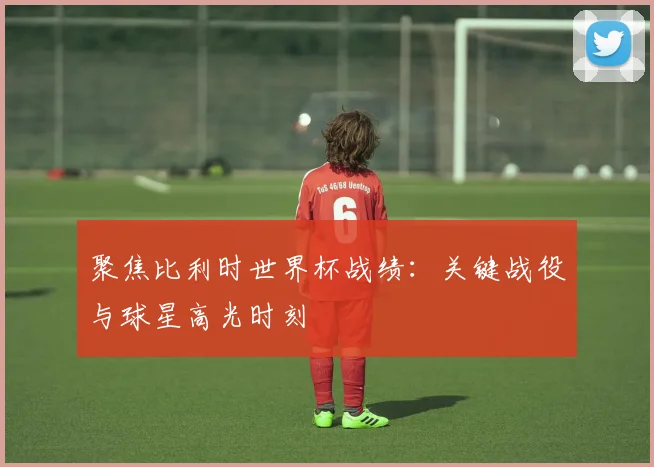 聚焦比利时世界杯战绩：关键战役与球星高光时刻