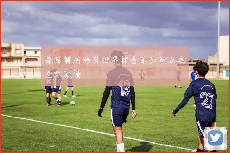 深度解析韩日世界杯音乐如何点燃全球激情