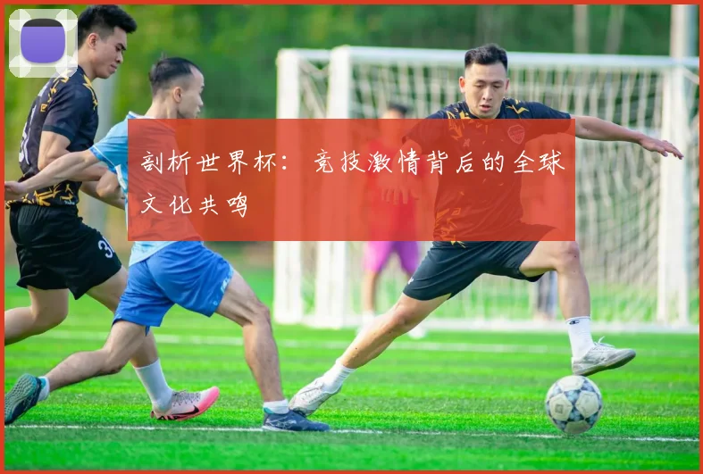剖析世界杯:竞技激情背后的全球文化共鸣