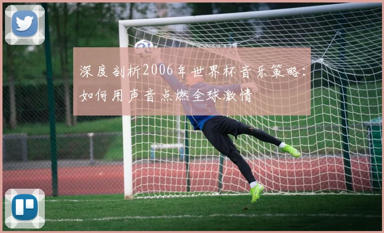 深度剖析2006年世界杯音乐策略：如何用声音点燃全球激情