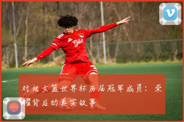 对话女篮世界杯历届冠军成员：荣耀背后的真实故事