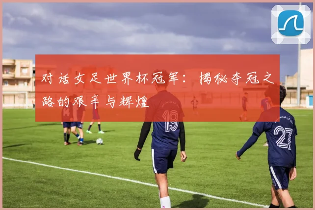 对话女足世界杯冠军：揭秘夺冠之路的艰辛与辉煌