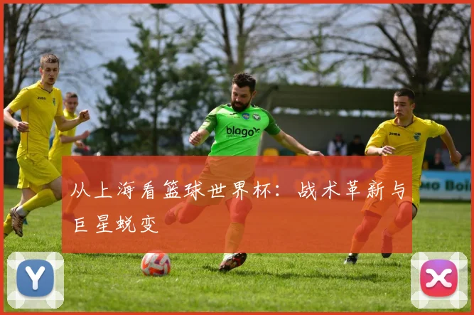 从上海看篮球世界杯：战术革新与巨星蜕变