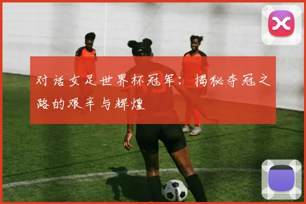 对话女足世界杯冠军：揭秘夺冠之路的艰辛与辉煌