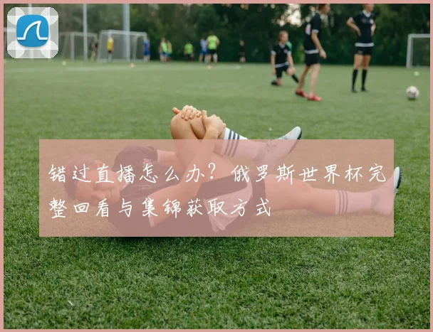错过直播怎么办？俄罗斯世界杯完整回看与集锦获取方式