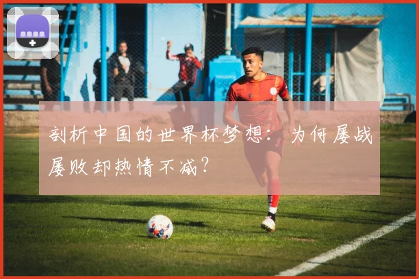 剖析中国的世界杯梦想:为何屡战屡败却热情不减?