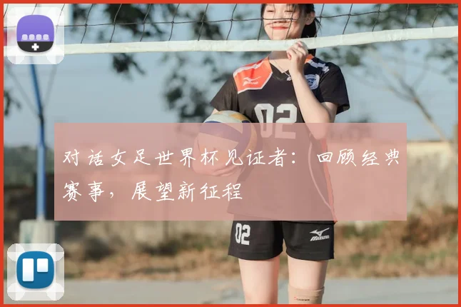 对话女足世界杯见证者：回顾经典赛事，展望新征程