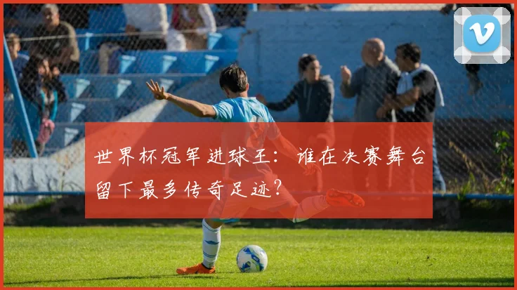 世界杯冠军进球王：谁在决赛舞台留下最多传奇足迹？