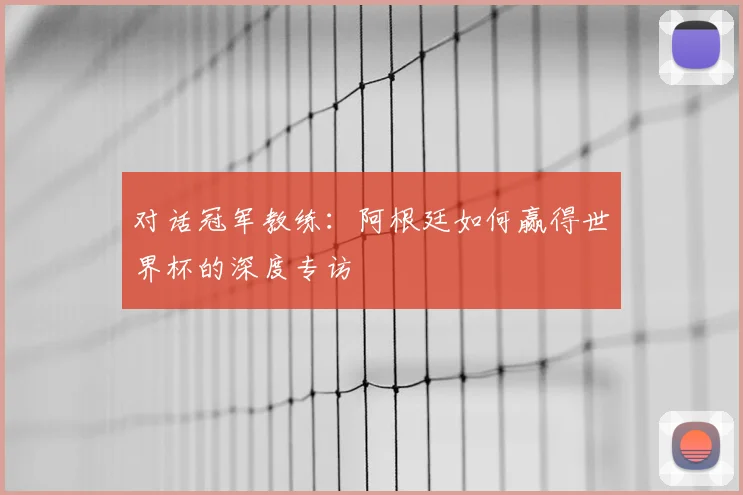 对话冠军教练:阿根廷如何赢得世界杯的深度专访