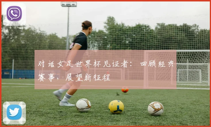 对话女足世界杯见证者：回顾经典赛事，展望新征程
