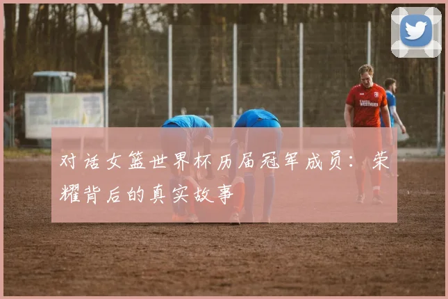 对话女篮世界杯历届冠军成员：荣耀背后的真实故事