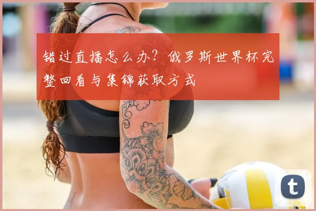 错过直播怎么办？俄罗斯世界杯完整回看与集锦获取方式