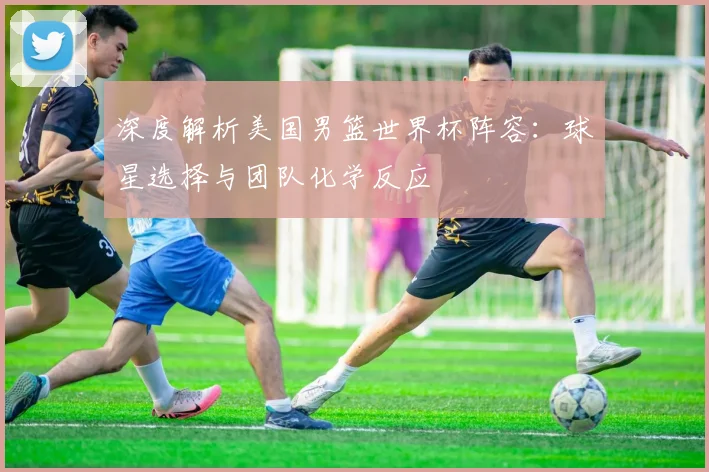 深度解析美国男篮世界杯阵容:球星选择与团队化学反应