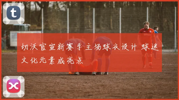 切沃官宣新赛季主场球衣设计 球迷文化元素成亮点