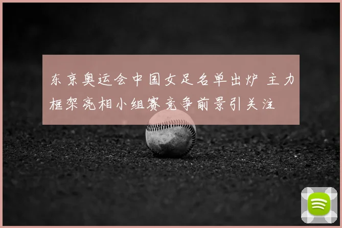 东京奥运会中国女足名单出炉 主力框架亮相小组赛竞争前景引关注