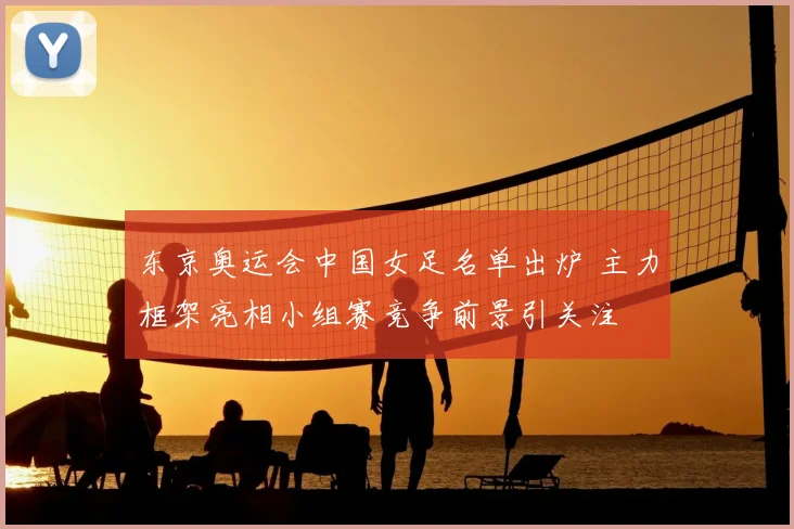 东京奥运会中国女足名单出炉 主力框架亮相小组赛竞争前景引关注