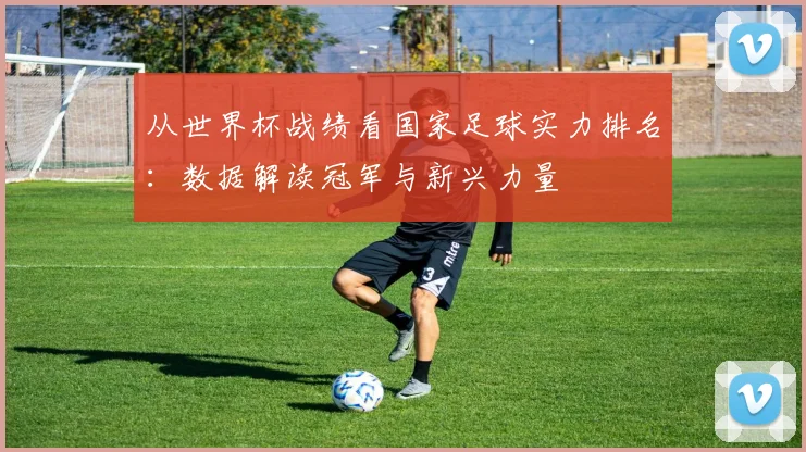 从世界杯战绩看国家足球实力排名：数据解读冠军与新兴力量