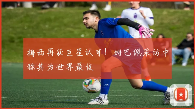 梅西再获巨星认可！姆巴佩采访中称其为世界最佳