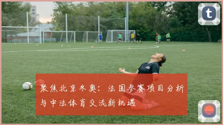 聚焦北京冬奥：法国参赛项目分析与中法体育交流新机遇