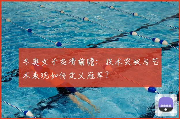 冬奥女子花滑前瞻：技术突破与艺术表现如何定义冠军？