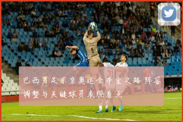 巴西男足东京奥运会夺金之路 阵容调整与关键球员表现看点