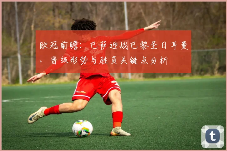 欧冠前瞻：巴萨迎战巴黎圣日耳曼，晋级形势与胜负关键点分析