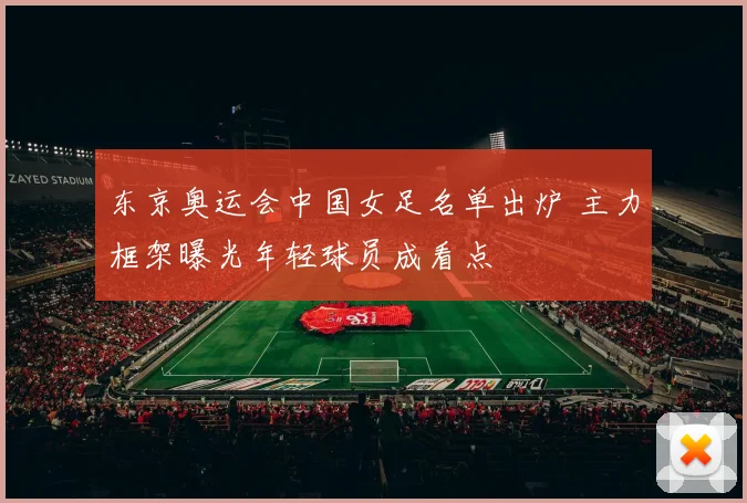 东京奥运会中国女足名单出炉 主力框架曝光年轻球员成看点