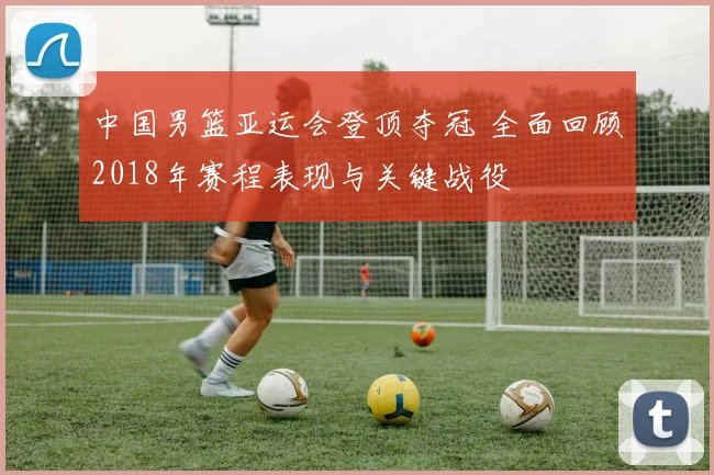 中国男篮亚运会登顶夺冠 全面回顾2018年赛程表现与关键战役