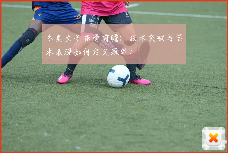 冬奥女子花滑前瞻：技术突破与艺术表现如何定义冠军？