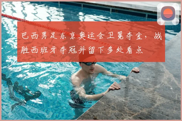 巴西男足东京奥运会卫冕夺金，战胜西班牙夺冠并留下多处看点